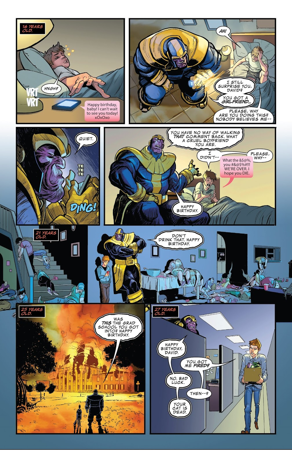 Esta imagem é uma página de quadrinhos que mostra a história da vida de um jovem chamado David, vista através dos olhos do personagem Thanos — o vilão poderoso e conhecido pela sua presença imponente na franquia Marvel.A página está dividida em seis painéis, cada um representando diferentes idades de David: 16 anos, 21 anos, 25 anos e 27 anos (com dois painéis adicionais para os primeiros momentos). A narrativa segue as interações entre Thanos e David ao longo das décadas, com Thanos sempre se apresentando como “pai” ou figura protetora — embora seja claramente um personagem malicioso e manipulador. **Painel superior esquerdo – 16 ANOS:** David, um adolescente dormindo no sofá, acorda com sons estranhos (“VRT VRT”) enquanto seu celular toca. Ele vê uma mensagem de texto feliz ("Happy birthday, baby! I can't wait to see you today!" xOxOxo), mas parece confuso. Um som "DING" indica que alguém tentou ligar ou enviar algo urgente. O cenário sugere que ele não tem muita consciência sobre isso ainda. **Painel superior direito – 16 ANOS (segundo painel):** Thanos aparece abruptamente no quarto de David, vestindo seu traje característico azul e dourado. Ele diz: "I still surprise you, David? You got a girlfriend." (Eu ainda te surpreendo, David? Você ganhou uma namorada.) David fica assustado e grita: "Please, why are you doing this?! Nobody believes me..." (Por favor, por quê você faz isso?! Ninguém acredita em mim...). **Painel central esquerda – 21 ANOS:** Um close-up de Thanos observando David com expressões intensas. Há um sinal sonoro indicando que alguém entrou no ambiente: "TIK TIK". Depois disso, Thanos fala calmamente: "Quiet." (Silencio.). Uma explosão visual ("DING!") ocorre quando David responde à mensagem anteriormente enviada, sugerindo conflitos emocionais e tensões crescentes. **Painel central direito – 21 ANOS (painel seguinte):** Thanos agora senta-se perto de David, quem continua desesperado. Thanos pergunta: "You have no way of walking that comment back. What a cruel boyfriend you are," (Você não tem nenhuma maneira de reverter esse comentário. Que namorado cruel você é!). David responde: "What the &@%$#!! you #&%@#$!!. WE'RE OVER. I hope you DIE." (Que merda!!! Vocês estão separados. Espero que você morra.). **Painel inferior esquerdo – 25 ANOS:** Na cena abaixo, há uma visão dramática de uma escola sendo consumida por chamas. David caminha sozinho pelo local devastado, enquanto outro homem loiro e alto também está presente. Thanos aparece atrás dele, falando: "Was this the grad school you got into? Happy Birthday?" (Essa foi a universidade onde você entrou? Parabéns no aniversário?). A atmosfera é melancólica e apocalíptica; parecem ter sido eventos traumáticos ou catastróficos envolvendo David e seus colegas. **Painel inferior direito – 27 ANOS:** Em um escritório moderno, David carrega uma caixa e entra num corredor. Thanos está esperando por ele, com uma expressão séria. Ele diz: "Happy birthday, David. You got me fired?" (Parabéns no aniversário, David. Você me demitiu?) David responde: "No. Bad luck." (Não. Pior sorte.), e Thanos conclui com sarcasmia: "Then--? Your cat is dead." (E então—? Seu gato está morto.) --- ### Resumo geral: Este quadro ilustra a trajetória dolorosa de David desde a adolescência até os 27 anos, acompanhado constantemente por Thanos, cuja atitude parece ser mais uma forma de controle psicológico do que amor verdadeiro. As mensagens são ambíguas, misturam humor negro, ironias e emoções profundas — mostrando como Thanos usa suas próprias palavras e gestos para manter o controle sobre David, mesmo sem querer realmente ajudá-lo. Os elementos gráf