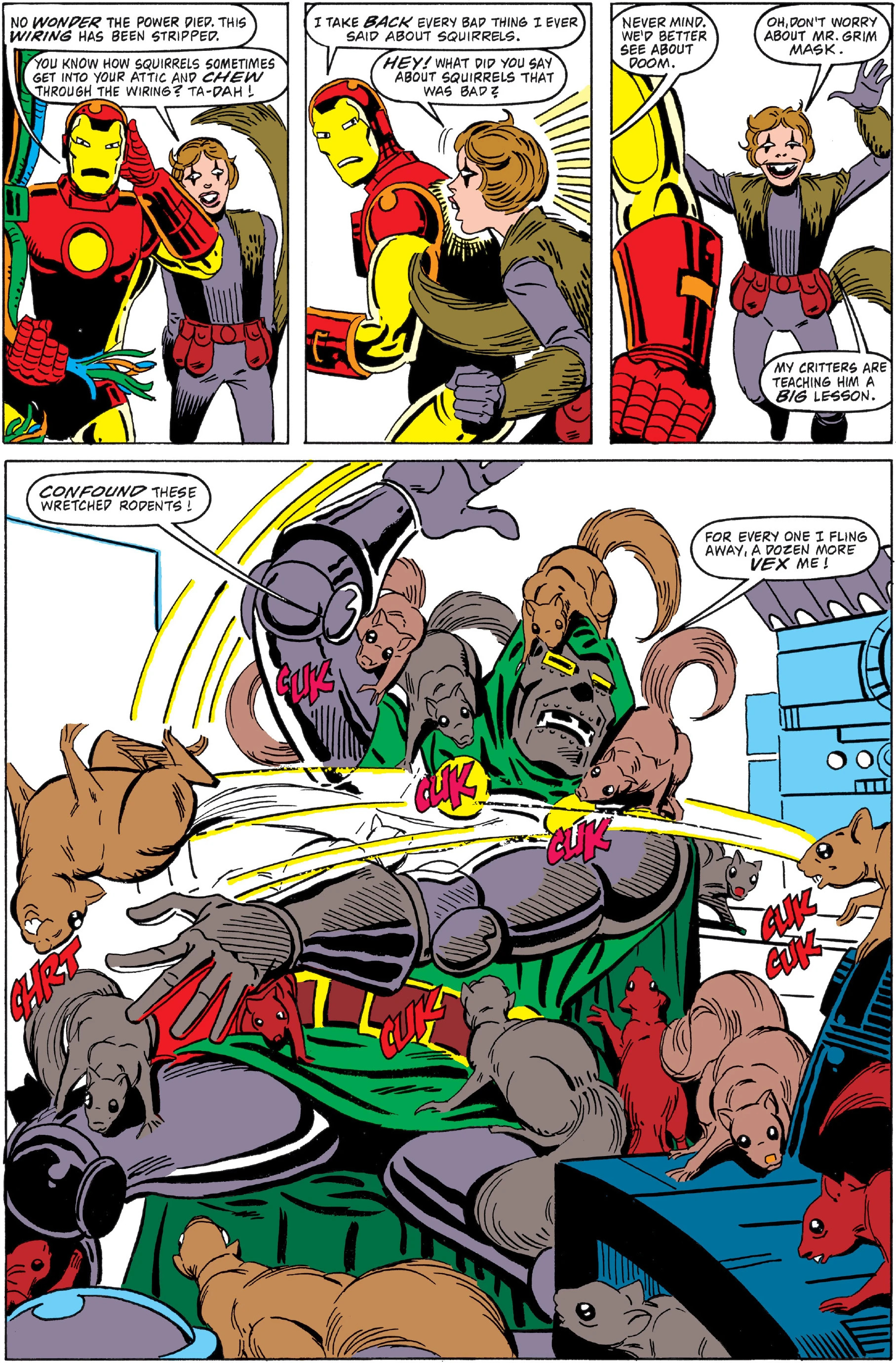 Esta é uma página de quadrinhos colorida, no estilo clássico da Marvel, dividida em painéis que narram uma cena cômica e caótica envolvendo o personagem Iron Man e uma horda de esquilos.No painel superior esquerdo, Iron Man, com seu traje vermelho e dourado característico, está ao lado de uma mulher de cabelos castanhos e jaqueta marrom. Ele segura um fio verde desconectado perto da cabeça, com uma expressão de surpresa. O fundo é branco, típico dos quadrinhos. No painel superior central, Iron Man segura a mesma mulher, que agora aponta para ele com cara de reprovação. Ele usa uma expressão de defesa, enquanto ela parece estar reclamando. No painel superior direito, a mulher está sozinha, com os braços erguidos e sorrindo, exibindo uma postura confiante. Ao fundo, vê-se parte do traje dourado de Iron Man. No grande painel inferior, que ocupa a maior parte da página, a cena se torna dinâmica e caótica. Iron Man está deitado no chão, coberto por dezenas de esquilos de várias cores — castanhos, cinzas e até um vermelho vivo. Os esquilos estão em diferentes posições: alguns roendo o capacete dele, outros pulando sobre seu corpo ou agarrados ao traje. O traje dele parece estar parcialmente aberto, revelando uma capa verde por baixo. O fundo do painel inferior mostra um ambiente interno, possivelmente um laboratório ou escritório, com equipamentos eletrônicos e cabos espalhados. Há efeitos sonoros em balões amarelos e vermelhos espalhados pela cena — como “CUK”, “CHRT” — indicando o barulho dos esquilos roendo. Os balões de fala contêm diálogos em inglês: - No painel superior esquerdo: “NO WONDER THE POWER DIED! THIS WIRING HAS BEEN STRIPPED. YOU KNOW HOW SQUIRRELS SOMETIMES GET INTO YOUR ATTIC AND CHEW THROUGH THE WIRING? TA-DAH!” - No painel superior central: “I TAKE BACK EVERY BAD THING I EVER SAID ABOUT SQUIRRELS. HEY! WHAT DID YOU SAY ABOUT SQUIRRELS THAT WAS BAD?” - No painel superior direito: “NEVER MIND WE’D BETTER SEE ABOUT DOOM. OH, DON’T WORRY ABOUT MR. GRIM MASK. MY CRITTERS ARE TEACHING HIM A BIG LESSON.” - No grande painel inferior: “CONFOUND THESE WRETCHED RODENTS!” e “FOR EVERY ONE I FLING AWAY, A DOZEN MORE VEX ME!” O estilo visual é o clássico dos quadrinhos dos anos 90/2000, com cores vibrantes, traços definidos e uso intenso de balões de fala e onomatopéias para transmitir ação e som. A atmosfera é humorística e exagerada, típica de momentos de alívio cômico em histórias de super-heróis.